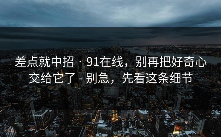 差点就中招 · 91在线，别再把好奇心交给它了 - 别急，先看这条细节