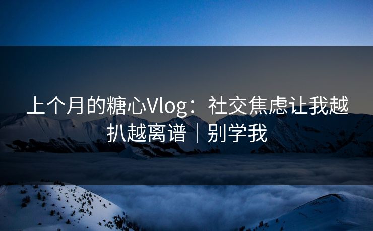 上个月的糖心Vlog：社交焦虑让我越扒越离谱｜别学我