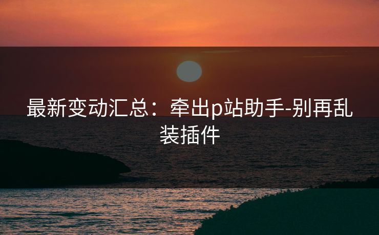 最新变动汇总：牵出p站助手-别再乱装插件