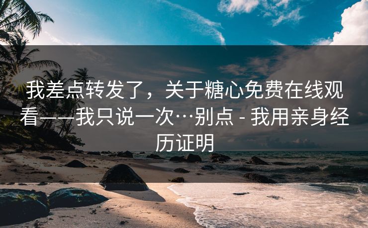 我差点转发了，关于糖心免费在线观看——我只说一次…别点 - 我用亲身经历证明