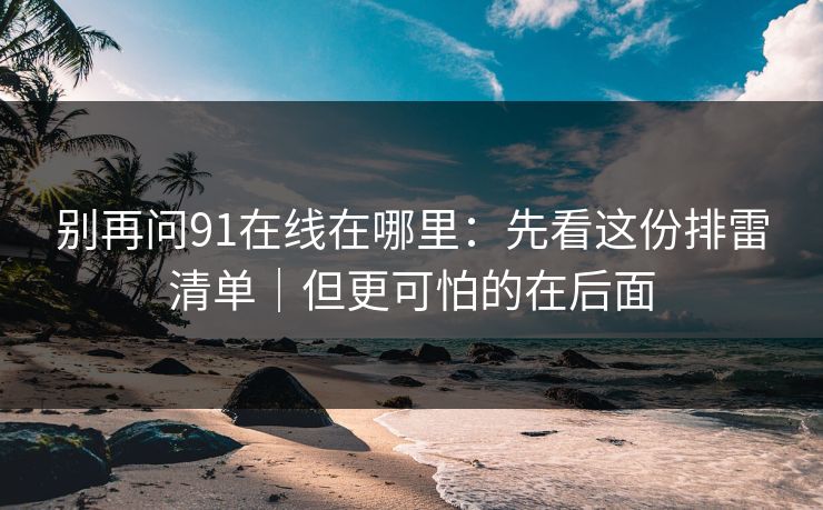 别再问91在线在哪里：先看这份排雷清单｜但更可怕的在后面